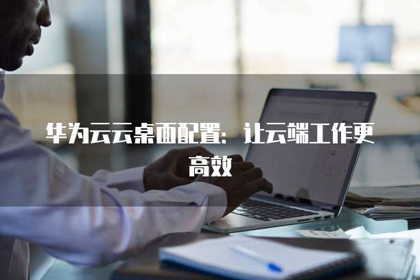 华为云云桌面配置:让云端工作更高效