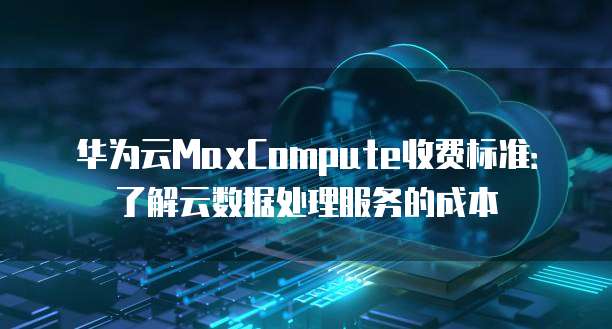 华为云MaxCompute收费标准:了解云数据处理服务的成本