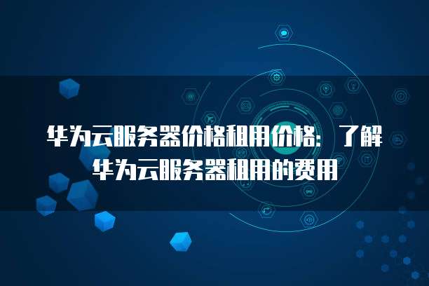 华为云服务器价格租用价格:了解华为云服务器租用的费用
