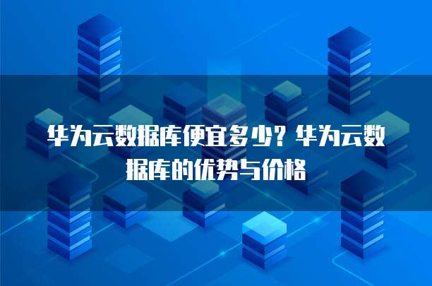 华为云数据库便宜多少?华为云数据库的优势与价格
