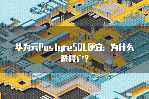 华为云PostgreSQL便宜:为什么选择它?