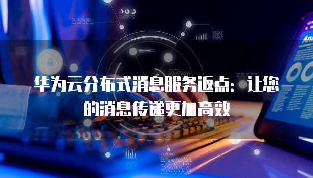 华为云分布式消息服务返点：让您的消息传递更加高效