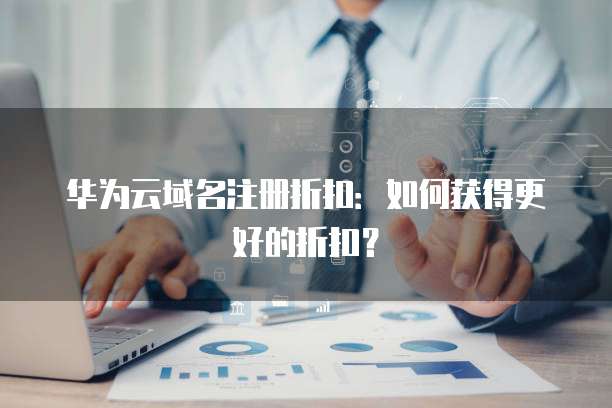 华为云域名注册折扣:如何获得更好的折扣?