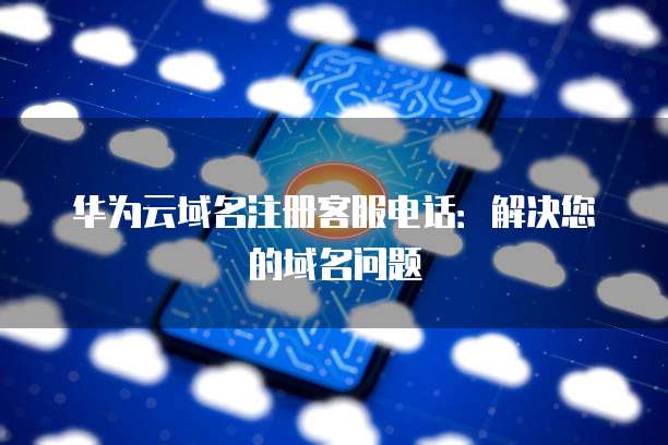 华为云域名注册客服电话:解决您的域名问题