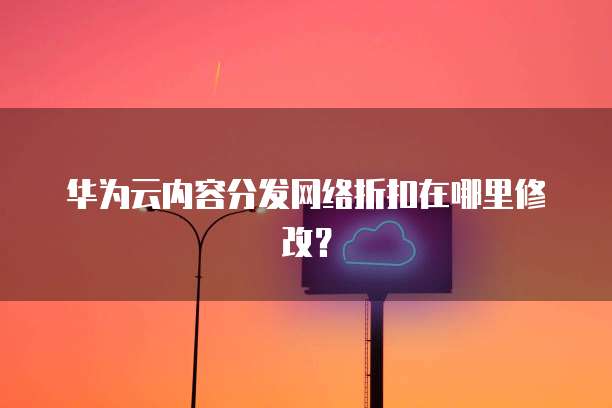 华为云内容分发网络折扣在哪里修改?