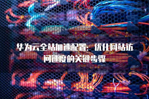 华为云全站加速配置:优化网站访问速度的关键步骤