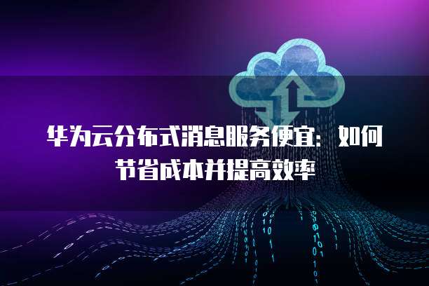 华为云分布式消息服务便宜:如何节省成本并提高效率