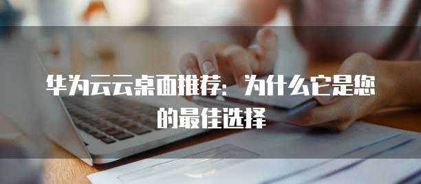 华为云云桌面推荐:为什么它是您的最佳选择