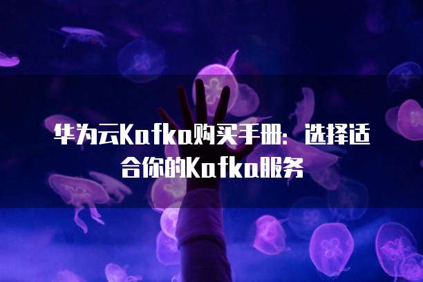 华为云Kafka购买手册：选择适合你的Kafka服务