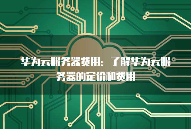 华为云服务器费用：了解华为云服务器的定价和费用