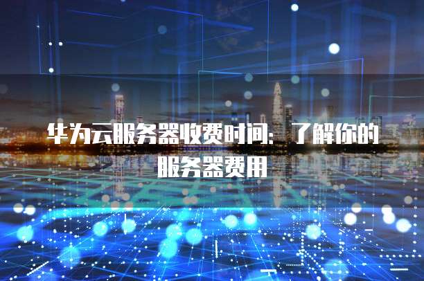 华为云服务器收费时间:了解你的服务器费用