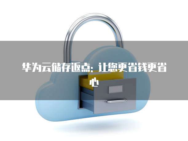 华为云储存返点: 让您更省钱更省心