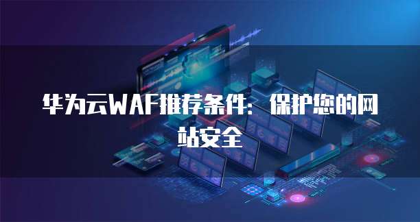 华为云WAF推荐条件：保护您的网站安全