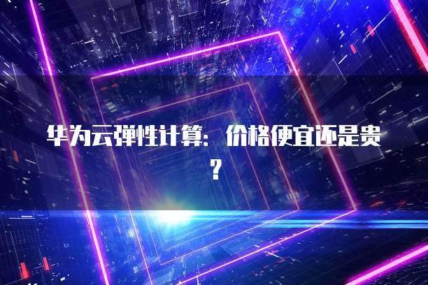 华为云弹性计算:价格便宜还是贵?