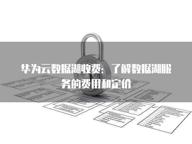 华为云数据湖收费：了解数据湖服务的费用和定价