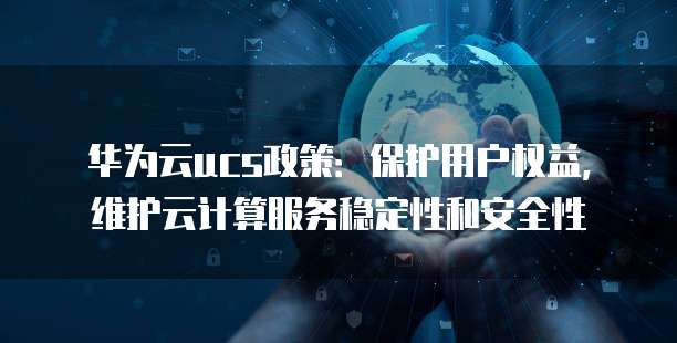 华为云ucs政策:保护用户权益,维护云计算服务稳定性和安全性