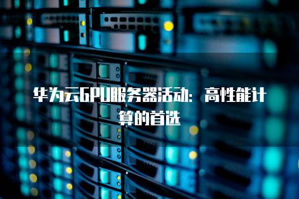 华为云GPU服务器活动:高性能计算的首选