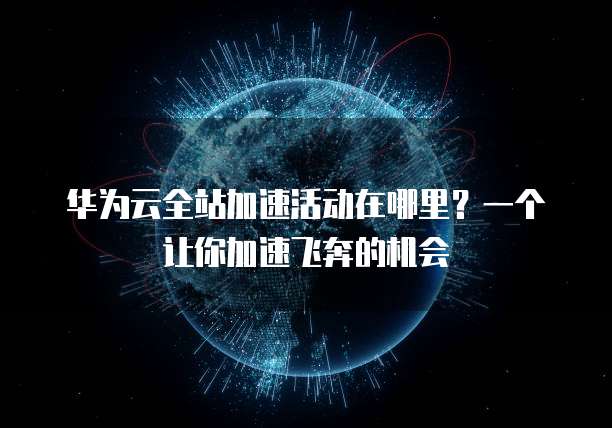 华为云全站加速活动在哪里?一个让你加速飞奔的机会