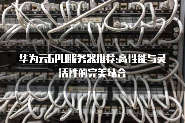 华为云GPU服务器推荐:高性能与灵活性的完美结合
