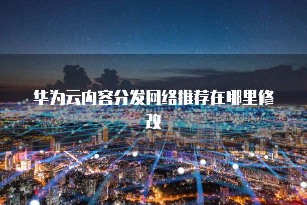 华为云内容分发网络推荐在哪里修改