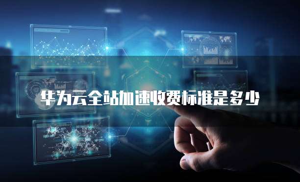 华为云全站加速收费标准是多少