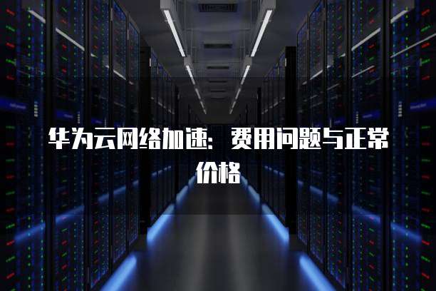 华为云网络加速:费用问题与正常价格
