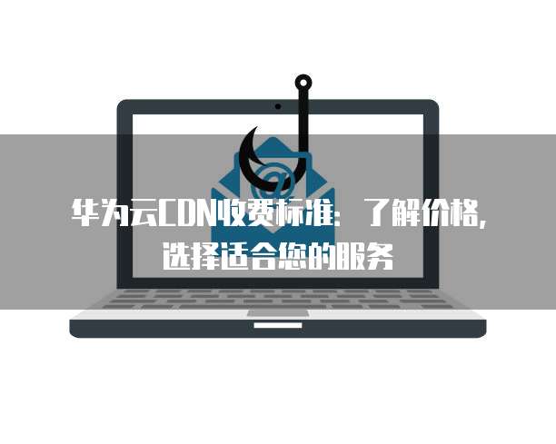 华为云CDN收费标准：了解价格，选择适合您的服务