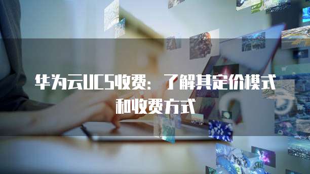 华为云UCS收费：了解其定价模式和收费方式