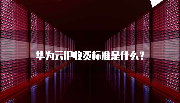 华为云ip收费标准,华为云ip收费标准是什么