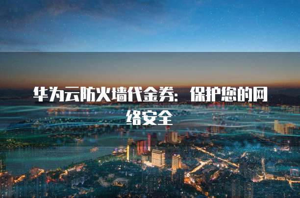 华为云防火墙代金券:保护您的网络安全