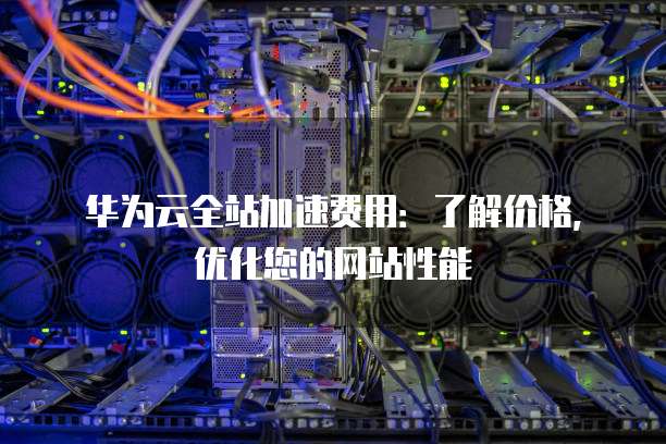 华为云全站加速费用:了解价格,优化您的网站性能