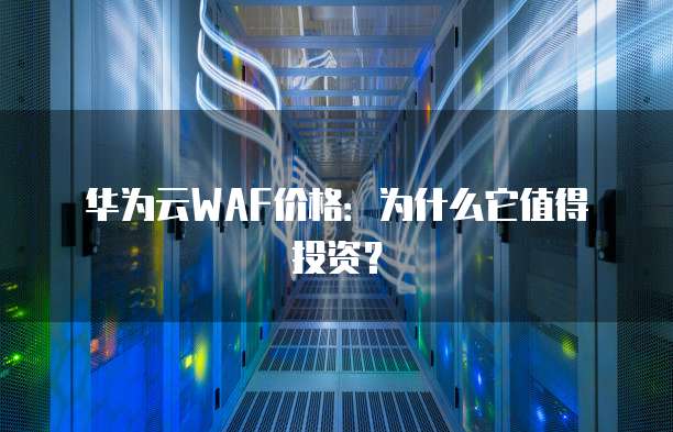 华为云WAF价格:为什么它值得投资?