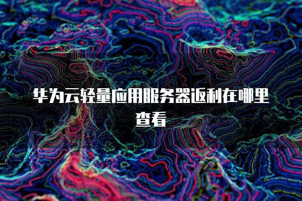 华为云轻量应用服务器返利在哪里查看