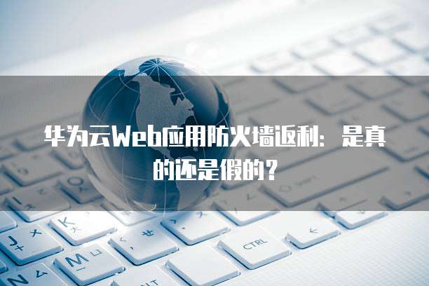 华为云Web应用防火墙返利:是真的还是假的?