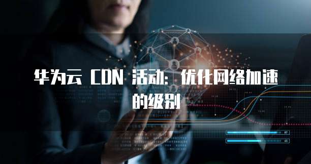 华为云 CDN 活动：优化网络加速的级别