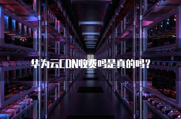 华为云CDN收费吗是真的吗?