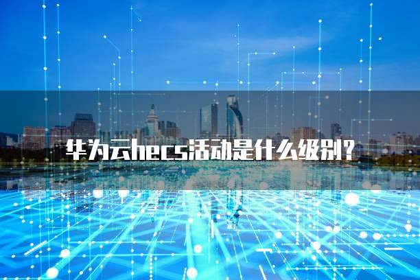 华为云hecs活动是什么级别?