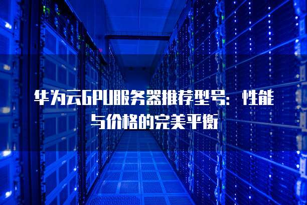华为云GPU服务器推荐型号:性能与价格的完美平衡