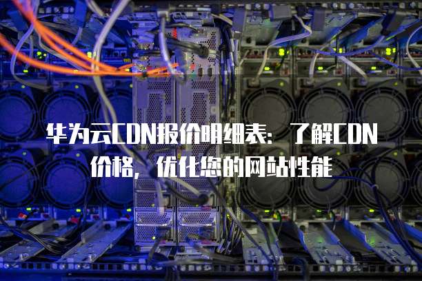 华为云CDN报价明细表:了解CDN价格,优化您的网站性能
