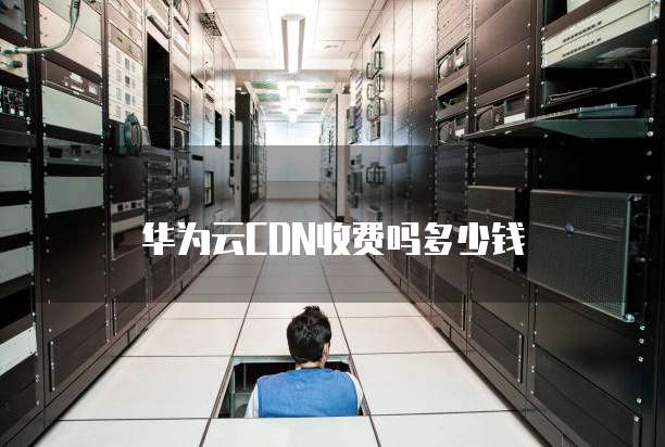 华为云CDN收费吗多少钱