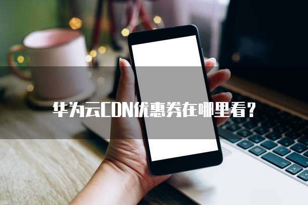 华为云CDN优惠券在哪里看?