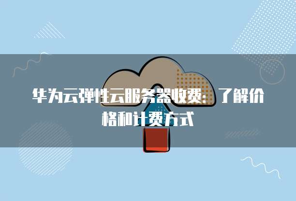 华为云弹性云服务器收费:了解价格和计费方式