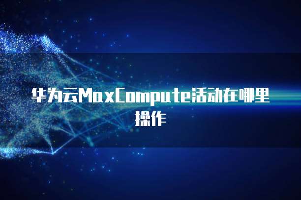 华为云MaxCompute活动在哪里操作