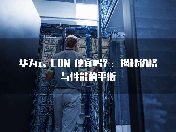 华为云 CDN 便宜吗?:揭秘价格与性能的平衡