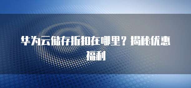 华为云储存折扣在哪里?揭秘优惠福利