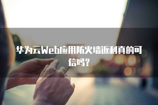 华为云Web应用防火墙返利真的可信吗?