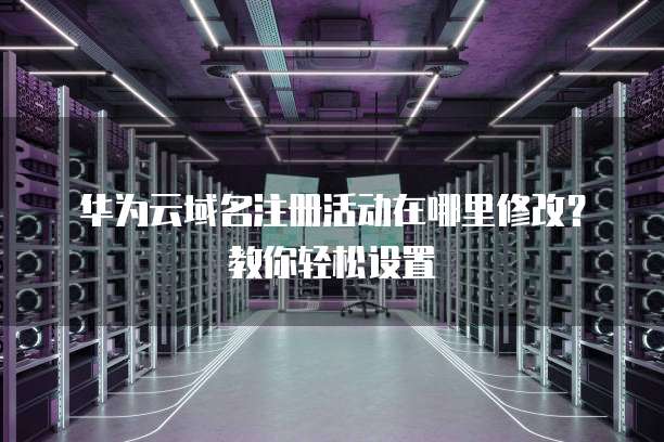 华为云域名注册活动在哪里修改?教你轻松设置