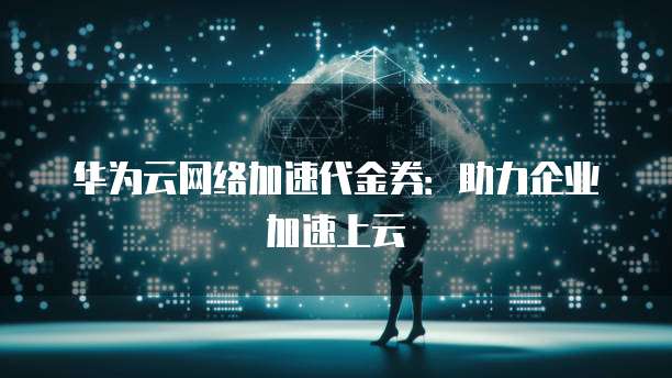 华为云网络加速代金券:助力企业加速上云