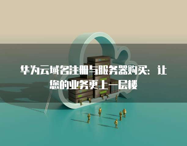 华为云域名注册与服务器购买：让您的业务更上一层楼