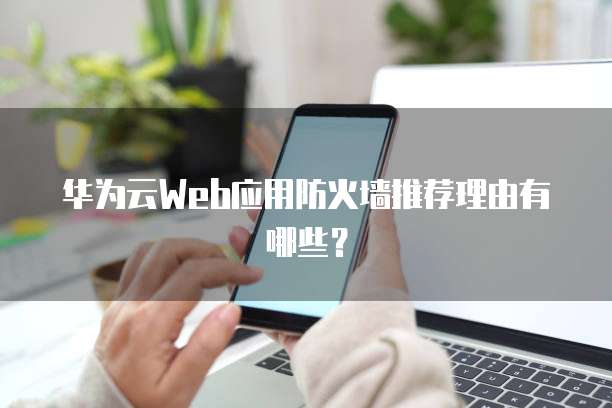 华为云Web应用防火墙推荐理由有哪些?